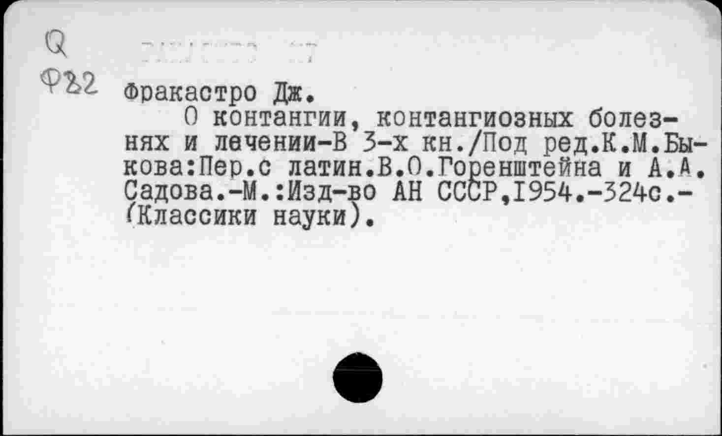 ﻿«	- -..... 7
’ 5 фракастро Дж.
О контангии, контангиозных болезнях и лечении-В 3-х кн./Под ред.К.М.Бы-кова:Пер.с латин.В.О.Горенштейна и А.А. Садова.-М.:Изд-во АН СССР,1954.-324с.-(Классики науки).